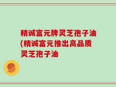 精诚富元牌灵芝孢子油(精诚富元推出高品质灵芝孢子油