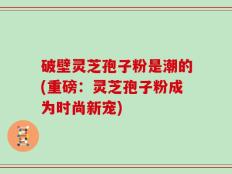 破壁灵芝孢子粉是潮的(重磅：灵芝孢子粉成为时尚新宠)