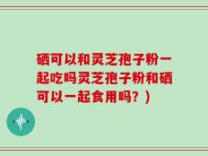 硒可以和灵芝孢子粉一起吃吗灵芝孢子粉和硒可以一起食用吗？)