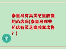 秦皇岛有卖灵芝皇胶囊的药店吗(秦皇岛哪些药店有灵芝皇胶囊出售？)