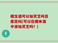 糯玉酒可以加灵芝吗百度百科(可以在糯米酒中添加灵芝吗？)