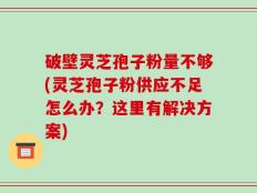 破壁灵芝孢子粉量不够(灵芝孢子粉供应不足怎么办？这里有解决方案)