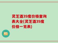 灵芝酒39度价格查询表大全(灵芝酒39度价格一览表)