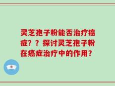 灵芝孢子粉能否治疗癌症？？探讨灵芝孢子粉在癌症治疗中的作用？