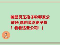 破壁灵芝孢子粉哪家公司好(选购灵芝孢子粉？看看这些公司！)