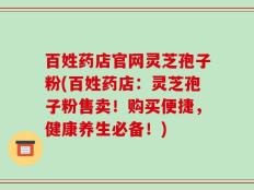 百姓药店官网灵芝孢子粉(百姓药店：灵芝孢子粉售卖！购买便捷，健康养生必备！)