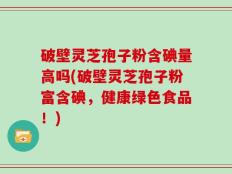 破壁灵芝孢子粉含碘量高吗(破壁灵芝孢子粉富含碘，健康绿色食品！)