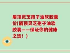 盾顶灵芝孢子油软胶囊价(盾顶灵芝孢子油软胶囊——保证你的健康之选！)