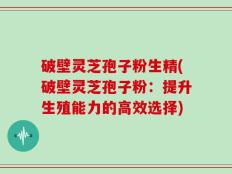 破壁灵芝孢子粉生精(破壁灵芝孢子粉：提升生殖能力的高效选择)