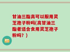 甘油三酯高可以服用灵芝孢子粉吗(高甘油三酯者适合食用灵芝孢子粉吗？)