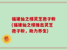 福建仙之楼灵芝孢子粉(福建仙之楼推出灵芝孢子粉，助力养生)