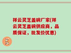 祥云灵芝盖碗厂家(祥云灵芝盖碗供应商，品质保证，批发价优惠)