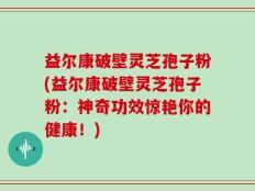 益尔康破壁灵芝孢子粉(益尔康破壁灵芝孢子粉：神奇功效惊艳你的健康！)