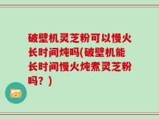 破壁机灵芝粉可以慢火长时间炖吗(破壁机能长时间慢火炖煮灵芝粉吗？)