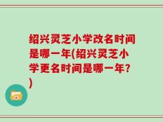 绍兴灵芝小学改名时间是哪一年(绍兴灵芝小学更名时间是哪一年？)