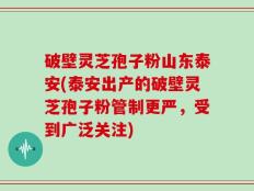 破壁灵芝孢子粉山东泰安(泰安出产的破壁灵芝孢子粉管制更严，受到广泛关注)