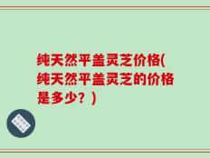纯天然平盖灵芝价格(纯天然平盖灵芝的价格是多少？)