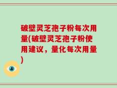 破壁灵芝孢子粉每次用量(破壁灵芝孢子粉使用建议，量化每次用量)