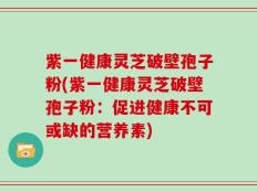 紫一健康灵芝破壁孢子粉(紫一健康灵芝破壁孢子粉：促进健康不可或缺的营养素)