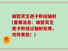 破壁灵芝孢子粉经辐射(重要消息：破壁灵芝孢子粉经过辐射处理，功效更佳！)