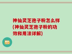 神仙灵芝孢子粉怎么样(神仙灵芝孢子粉的功效和用法详解)
