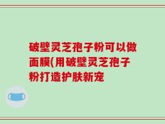 破壁灵芝孢子粉可以做面膜(用破壁灵芝孢子粉打造护肤新宠