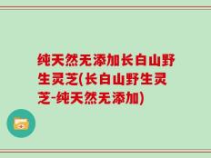 纯天然无添加长白山野生灵芝(长白山野生灵芝-纯天然无添加)
