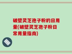 破壁灵芝孢子粉的日用量(破壁灵芝孢子粉日常用量指南)