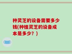 种灵芝的设备需要多少钱(种植灵芝的设备成本是多少？)