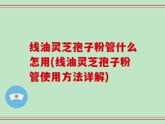 线油灵芝孢子粉管什么怎用(线油灵芝孢子粉管使用方法详解)