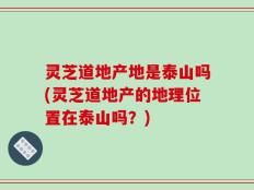 灵芝道地产地是泰山吗(灵芝道地产的地理位置在泰山吗？)