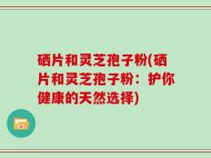 硒片和灵芝孢子粉(硒片和灵芝孢子粉：护你健康的天然选择)