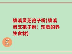 绩溪灵芝孢子粉(绩溪灵芝孢子粉：珍贵的养生食材)