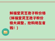 稣福堂灵芝孢子粉价格(稣福堂灵芝孢子粉价格大调整，抢购现在省钱！)