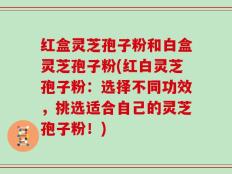 红盒灵芝孢子粉和白盒灵芝孢子粉(红白灵芝孢子粉：选择不同功效，挑选适合自己的灵芝孢子粉！)