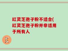 红灵芝孢子粉不适合(红灵芝孢子粉并非适用于所有人