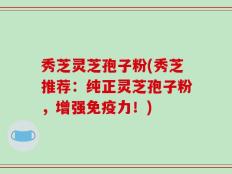 秀芝灵芝孢子粉(秀芝推荐：纯正灵芝孢子粉，增强免疫力！)