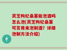 灵芝枸杞桑葚能泡酒吗怎么泡(灵芝枸杞桑葚可否用来泡制酒？详细泡制方法介绍)