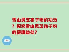 雪山灵芝孢子粉的功效？探究雪山灵芝孢子粉的健康益处？