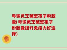 粤微灵芝破壁孢子粉胶囊(粤微灵芝破壁孢子粉胶囊提升免疫力好选择)