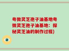 粤微灵芝孢子油基地粤微灵芝孢子油基地：探秘灵芝油的制作过程)