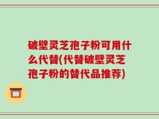 破壁灵芝孢子粉可用什么代替(代替破壁灵芝孢子粉的替代品推荐)