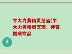 牛大力黄精灵芝酒(牛大力黄精灵芝酒：神奇健康饮品