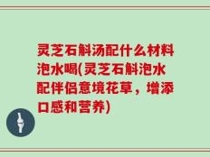 灵芝石斛汤配什么材料泡水喝(灵芝石斛泡水配伴侣意境花草，增添口感和营养)