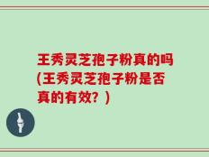 王秀灵芝孢子粉真的吗(王秀灵芝孢子粉是否真的有效？)