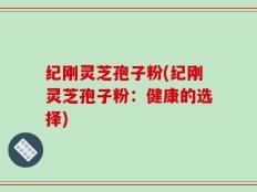 纪刚灵芝孢子粉(纪刚灵芝孢子粉：健康的选择)