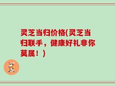 灵芝当归价格(灵芝当归联手，健康好礼非你莫属！)