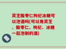 灵芝酸枣仁枸杞冰糖可以泡酒吗(可以用灵芝、酸枣仁、枸杞、冰糖一起泡制的酒)