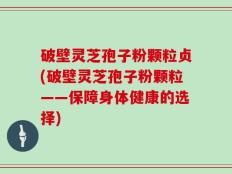 破壁灵芝孢子粉颗粒贞(破壁灵芝孢子粉颗粒——保障身体健康的选择)