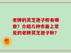老牌的灵芝孢子粉有哪些？介绍几种市面上常见的老牌灵芝孢子粉？